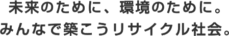 未来のために、環境のために。みんなで築こうリサイクル社会。