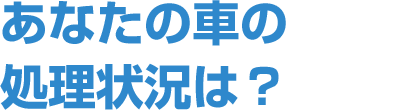 あなたの車の処理状況は？