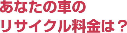 あなたの車のリサイクル料金は？